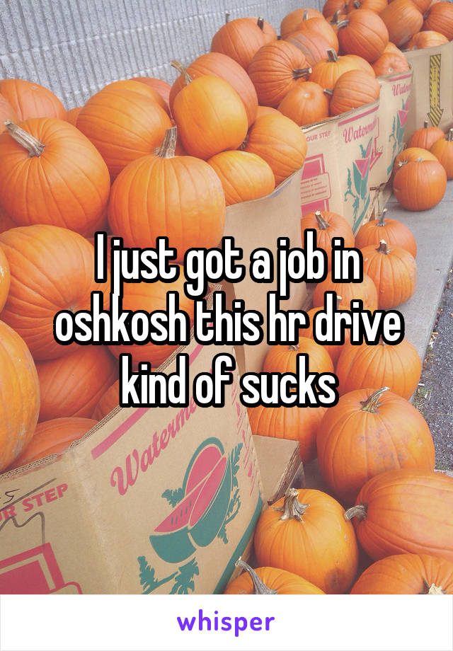 I just got a job in oshkosh this hr drive kind of sucks