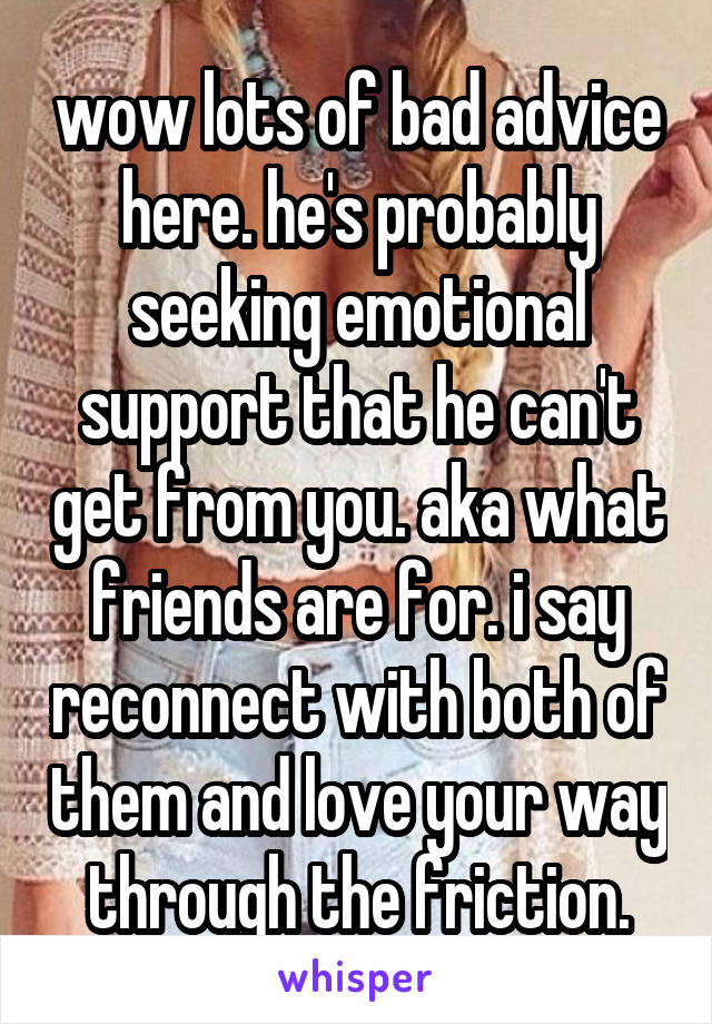 wow lots of bad advice here. he's probably seeking emotional support that he can't get from you. aka what friends are for. i say reconnect with both of them and love your way through the friction.