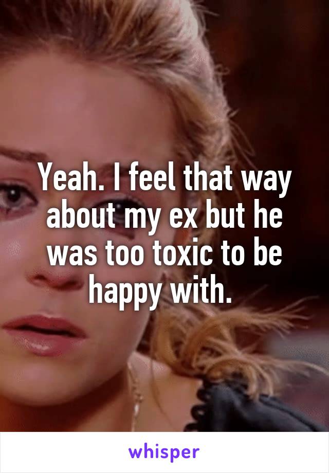 Yeah. I feel that way about my ex but he was too toxic to be happy with. 