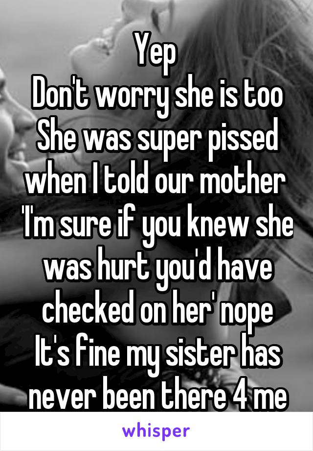 Yep 
Don't worry she is too
She was super pissed when I told our mother  'I'm sure if you knew she was hurt you'd have checked on her' nope
It's fine my sister has never been there 4 me