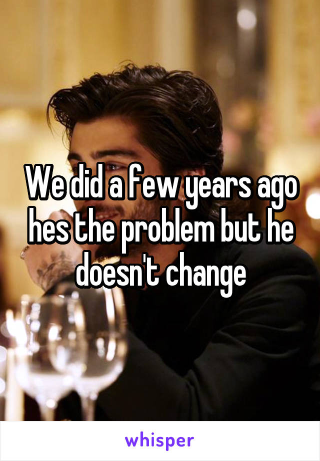 We did a few years ago hes the problem but he doesn't change