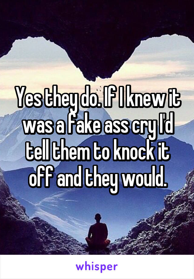 Yes they do. If I knew it was a fake ass cry I'd tell them to knock it off and they would.