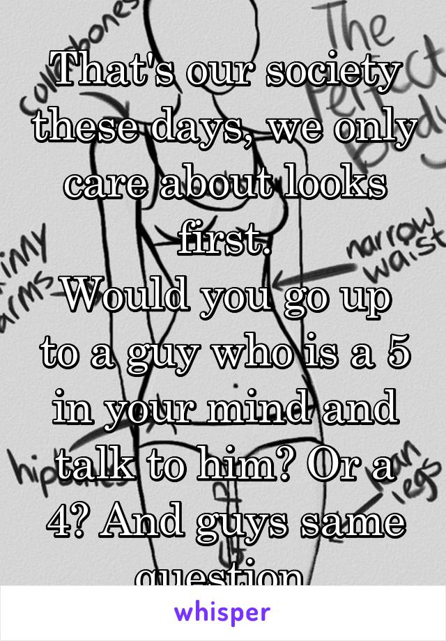 That's our society these days, we only care about looks first.
Would you go up to a guy who is a 5 in your mind and talk to him? Or a 4? And guys same question.