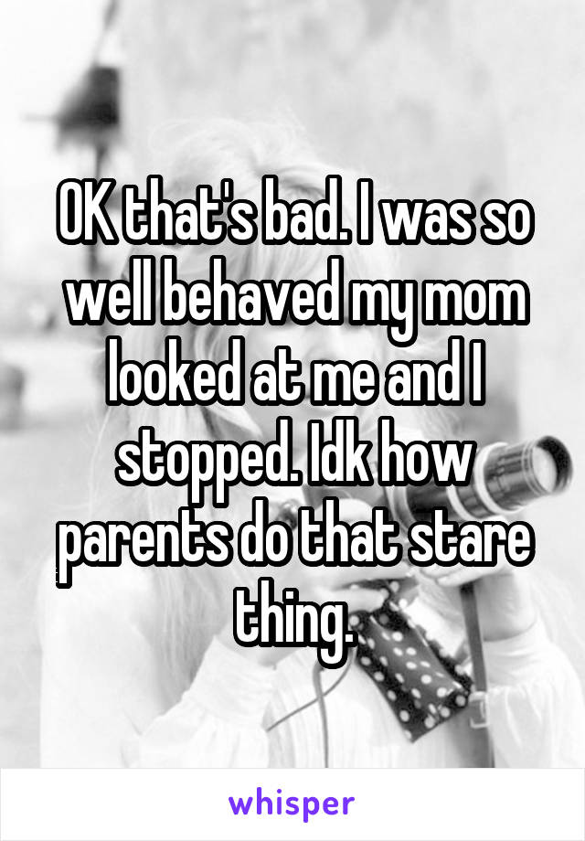 OK that's bad. I was so well behaved my mom looked at me and I stopped. Idk how parents do that stare thing.