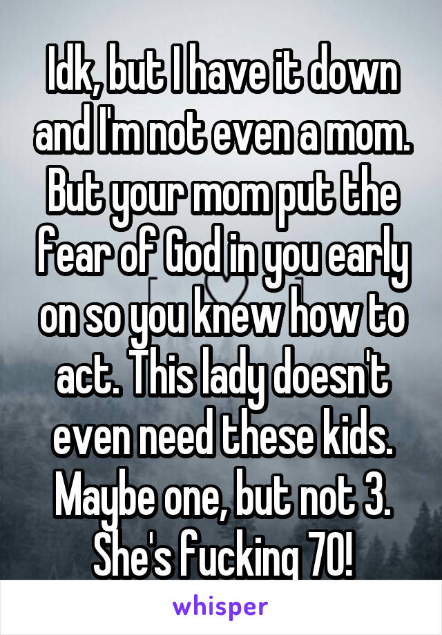 Idk, but I have it down and I'm not even a mom. But your mom put the fear of God in you early on so you knew how to act. This lady doesn't even need these kids. Maybe one, but not 3. She's fucking 70!