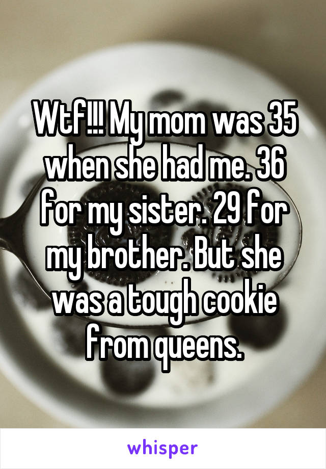 Wtf!!! My mom was 35 when she had me. 36 for my sister. 29 for my brother. But she was a tough cookie from queens.