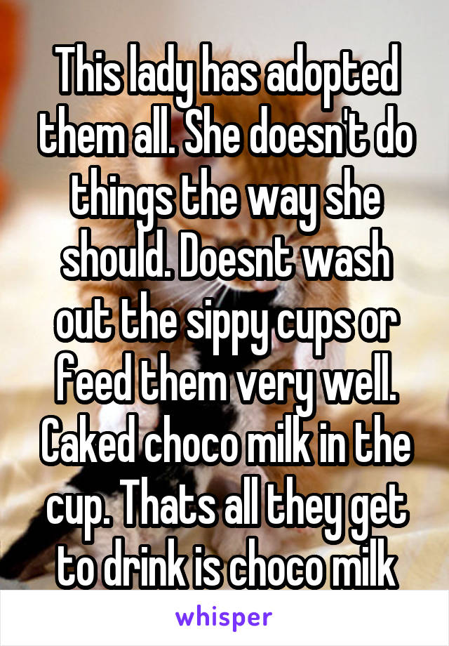 This lady has adopted them all. She doesn't do things the way she should. Doesnt wash out the sippy cups or feed them very well. Caked choco milk in the cup. Thats all they get to drink is choco milk