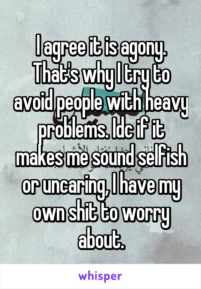 I agree it is agony. That's why I try to avoid people with heavy problems. Idc if it makes me sound selfish or uncaring, I have my own shit to worry about.