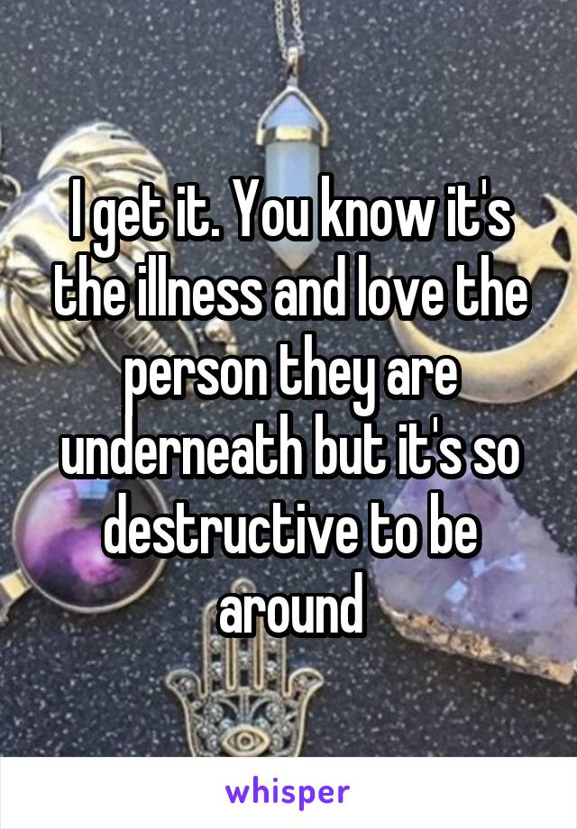 I get it. You know it's the illness and love the person they are underneath but it's so destructive to be around