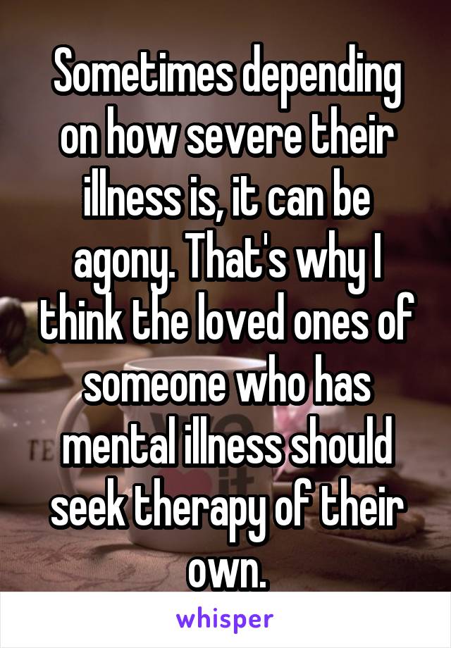 Sometimes depending on how severe their illness is, it can be agony. That's why I think the loved ones of someone who has mental illness should seek therapy of their own.