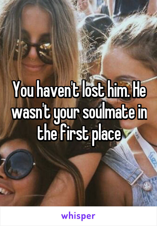 You haven't lost him. He wasn't your soulmate in the first place