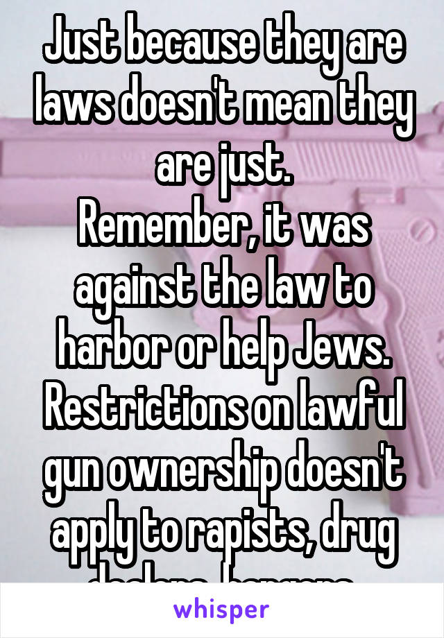 Just because they are laws doesn't mean they are just.
Remember, it was against the law to harbor or help Jews.
Restrictions on lawful gun ownership doesn't apply to rapists, drug dealers, bangers.