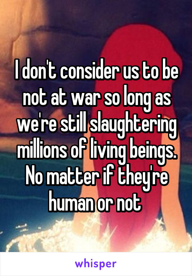 I don't consider us to be not at war so long as we're still slaughtering millions of living beings. No matter if they're human or not 