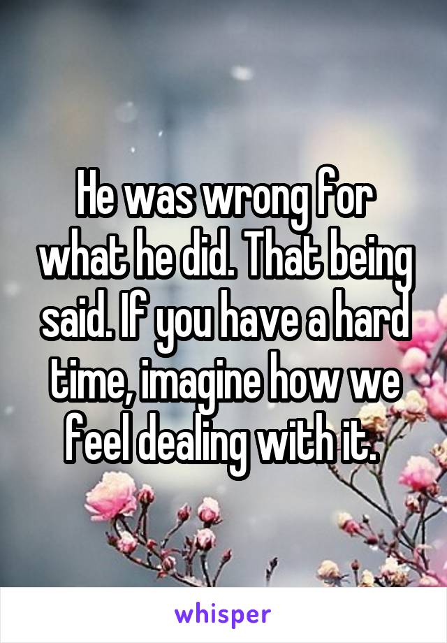 He was wrong for what he did. That being said. If you have a hard time, imagine how we feel dealing with it. 