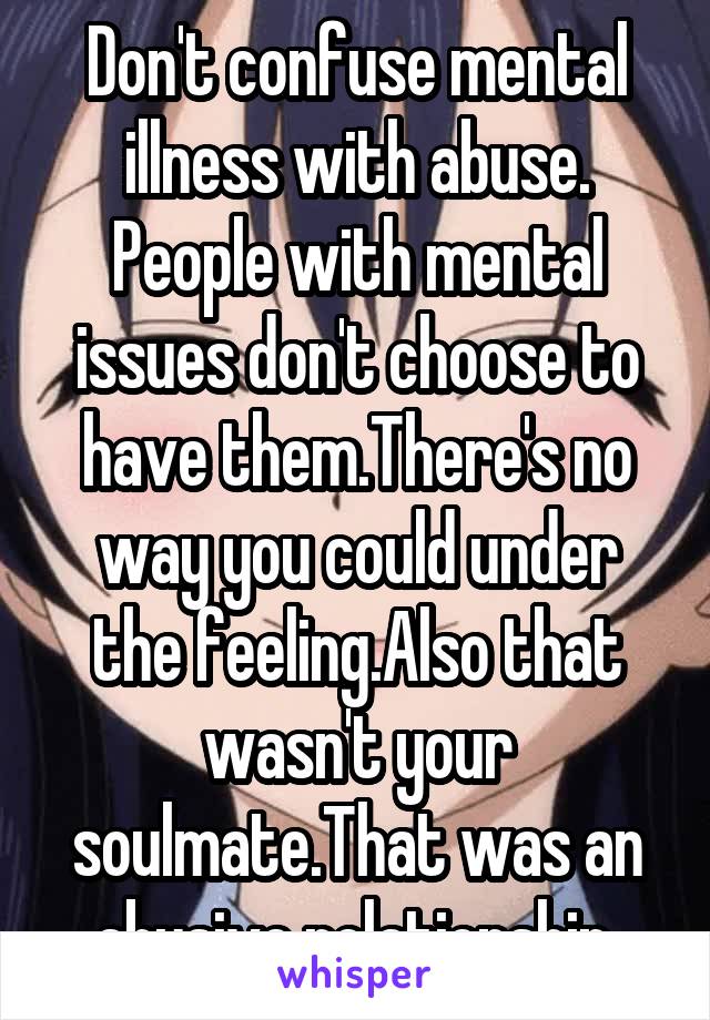 Don't confuse mental illness with abuse. People with mental issues don't choose to have them.There's no way you could under the feeling.Also that wasn't your soulmate.That was an abusive relationship.