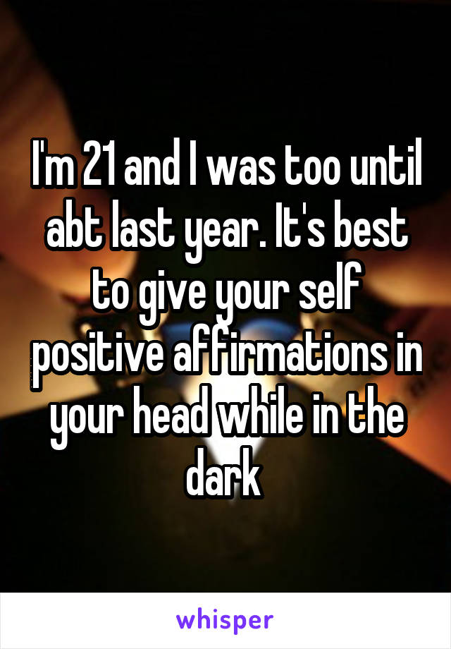 I'm 21 and I was too until abt last year. It's best to give your self positive affirmations in your head while in the dark 