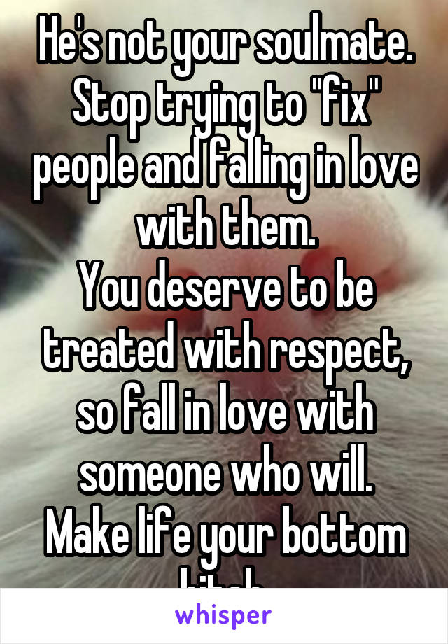 He's not your soulmate. Stop trying to "fix" people and falling in love with them.
You deserve to be treated with respect, so fall in love with someone who will.
Make life your bottom bitch.