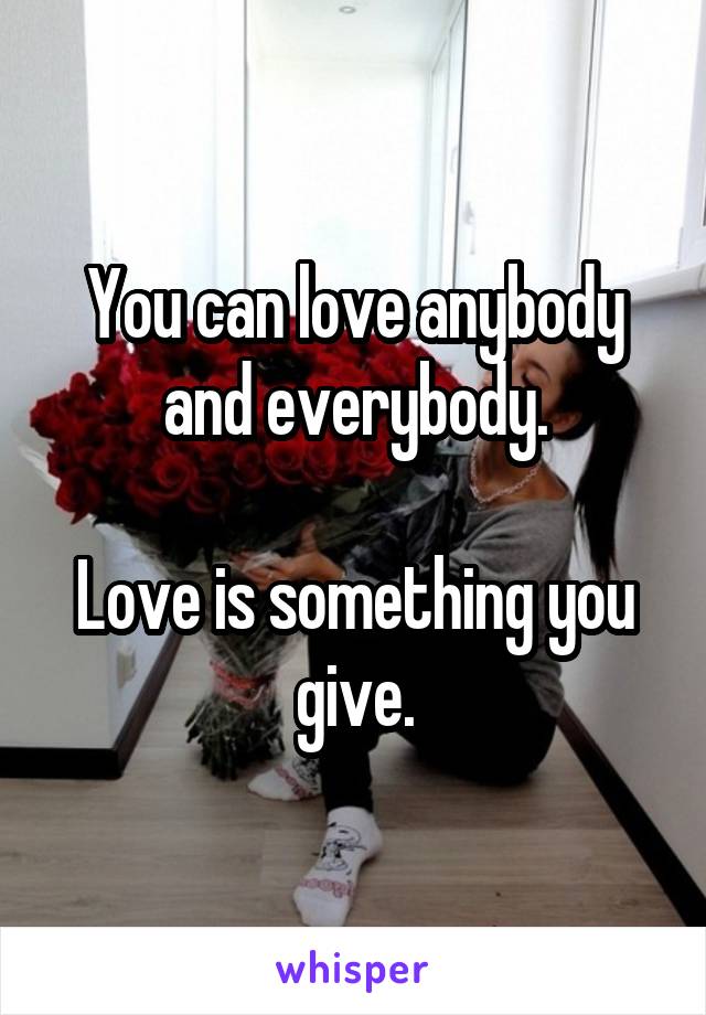 You can love anybody and everybody.

Love is something you give.