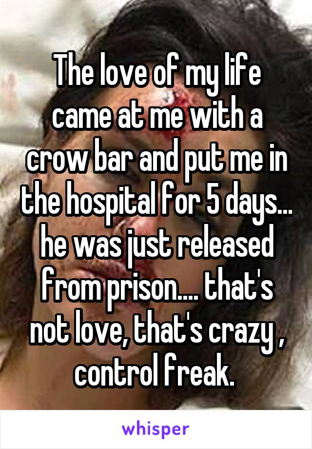 The love of my life came at me with a crow bar and put me in the hospital for 5 days... he was just released from prison.... that's not love, that's crazy , control freak. 