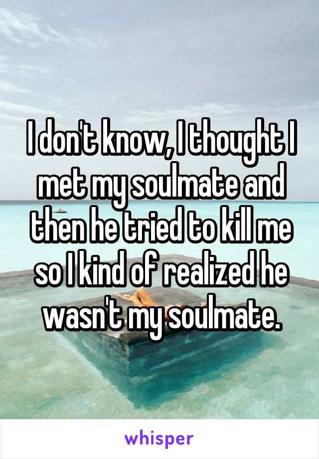 I don't know, I thought I met my soulmate and then he tried to kill me so I kind of realized he wasn't my soulmate.