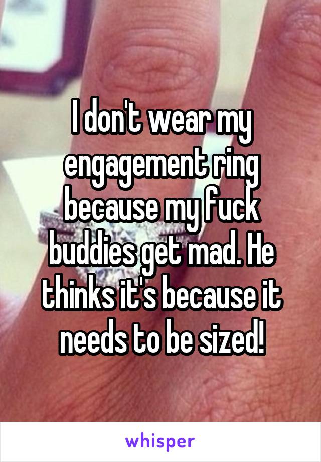 I don't wear my engagement ring because my fuck buddies get mad. He thinks it's because it needs to be sized!