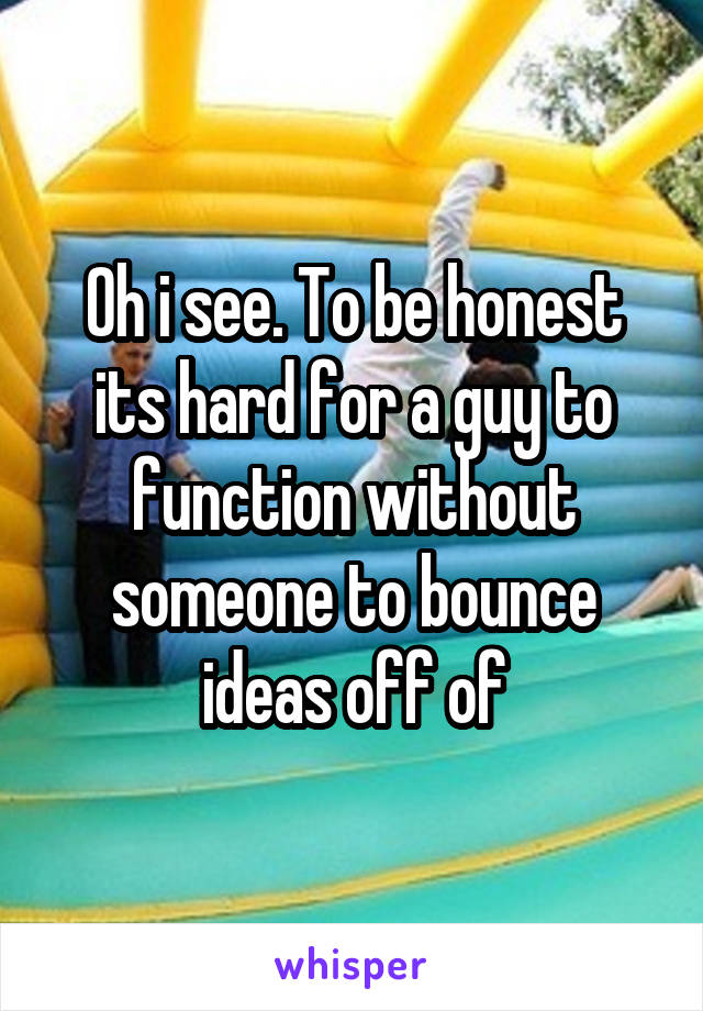 Oh i see. To be honest its hard for a guy to function without someone to bounce ideas off of