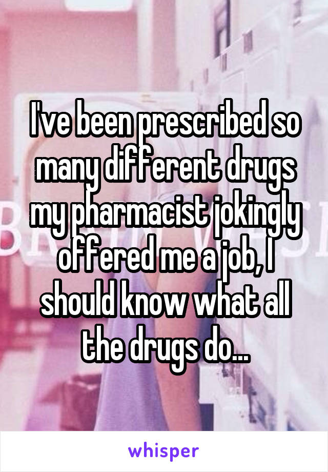 I've been prescribed so many different drugs my pharmacist jokingly offered me a job, I should know what all the drugs do...