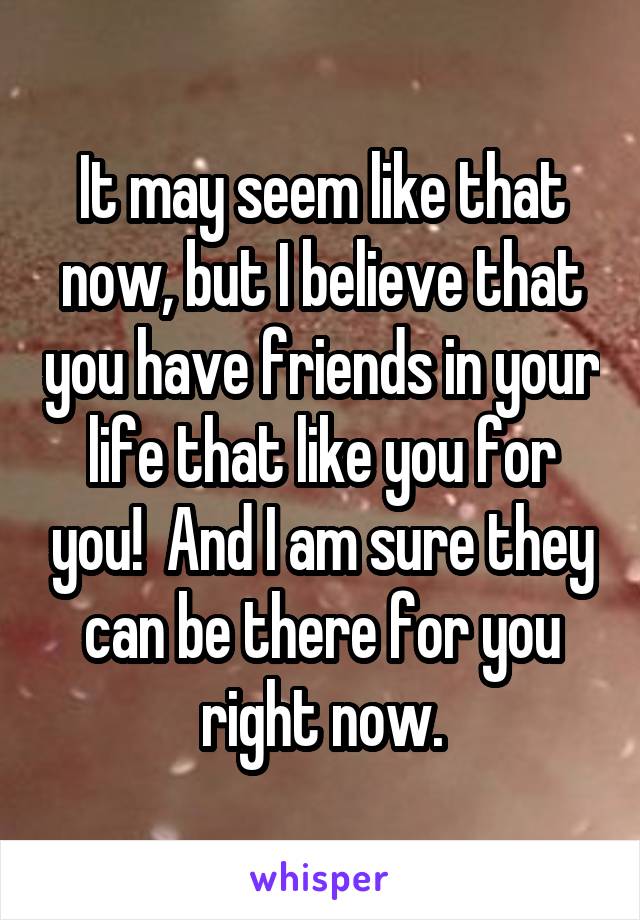 It may seem like that now, but I believe that you have friends in your life that like you for you!  And I am sure they can be there for you right now.