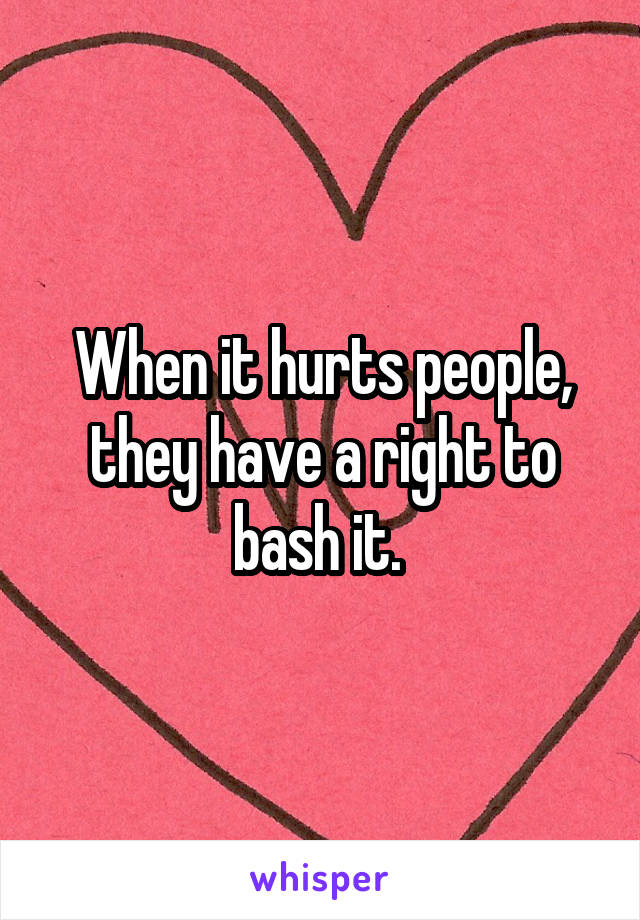 When it hurts people, they have a right to bash it. 