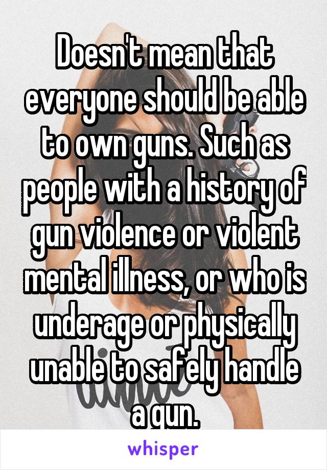 Doesn't mean that everyone should be able to own guns. Such as people with a history of gun violence or violent mental illness, or who is underage or physically unable to safely handle a gun.