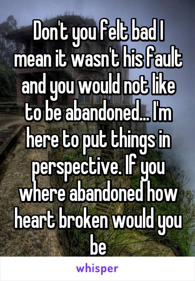 Don't you felt bad I mean it wasn't his fault and you would not like to be abandoned... I'm here to put things in perspective. If you where abandoned how heart broken would you be