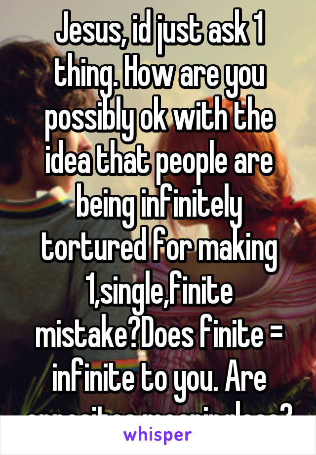 Jesus, id just ask 1 thing. How are you possibly ok with the idea that people are being infinitely tortured for making 1,single,finite mistake?Does finite = infinite to you. Are opposites meaningless?