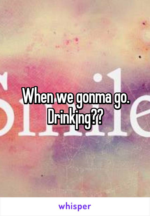 When we gonma go. Drinkjng??