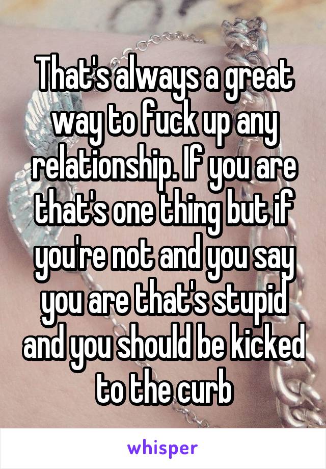 That's always a great way to fuck up any relationship. If you are that's one thing but if you're not and you say you are that's stupid and you should be kicked to the curb