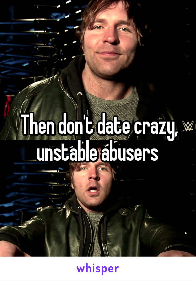 Then don't date crazy, unstable abusers 