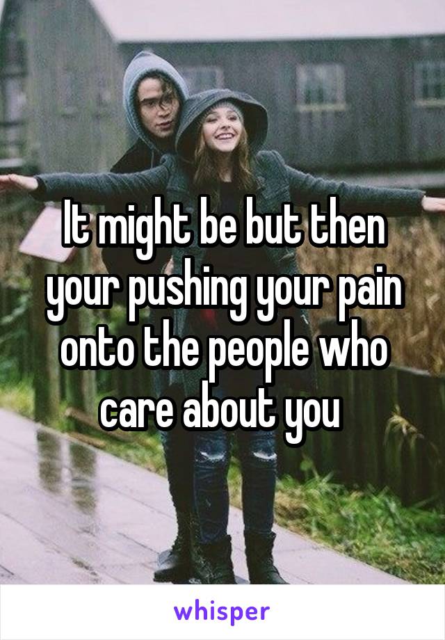 It might be but then your pushing your pain onto the people who care about you 