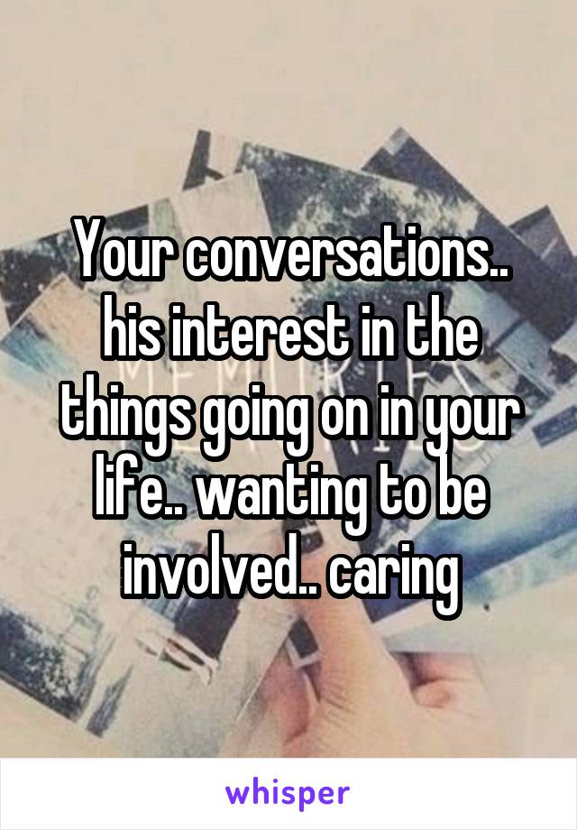 Your conversations.. his interest in the things going on in your life.. wanting to be involved.. caring