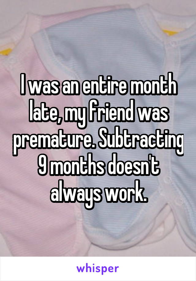 I was an entire month late, my friend was premature. Subtracting 9 months doesn't always work.