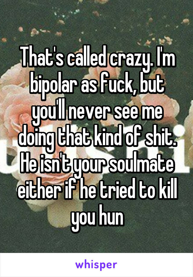 That's called crazy. I'm bipolar as fuck, but you'll never see me doing that kind of shit. He isn't your soulmate either if he tried to kill you hun