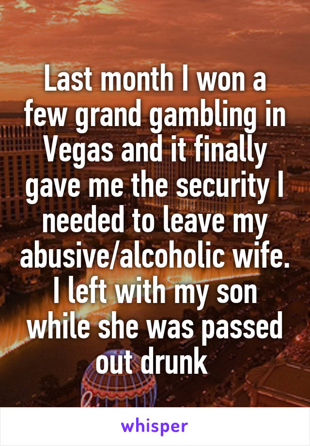 Last month I won a few grand gambling in Vegas and it finally gave me the security I needed to leave my abusive/alcoholic wife. I left with my son while she was passed out drunk 