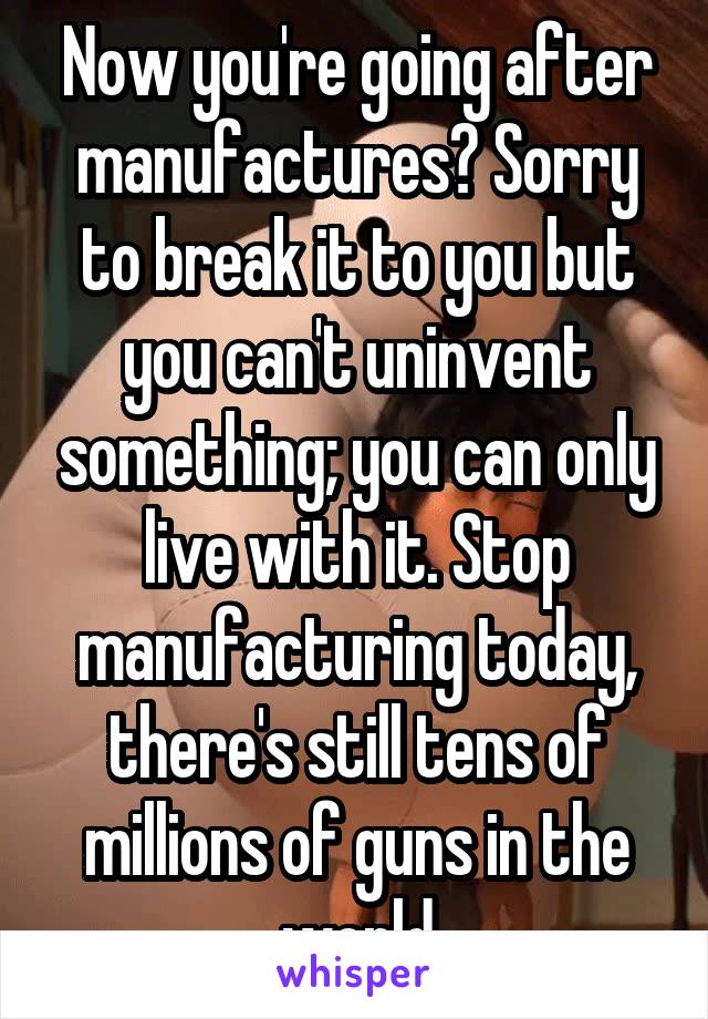 Now you're going after manufactures? Sorry to break it to you but you can't uninvent something; you can only live with it. Stop manufacturing today, there's still tens of millions of guns in the world