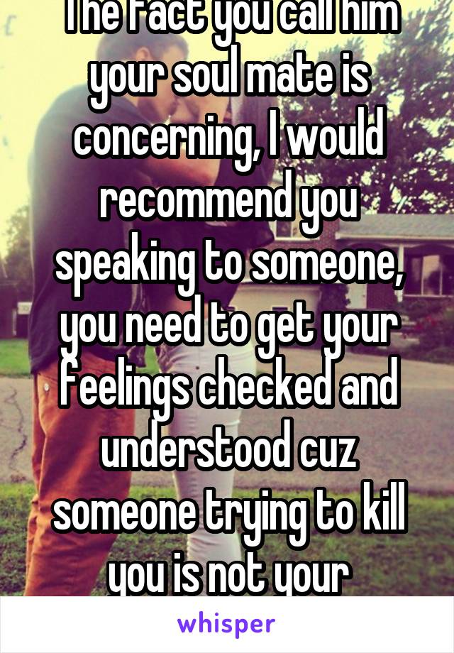 The fact you call him your soul mate is concerning, I would recommend you speaking to someone, you need to get your feelings checked and understood cuz someone trying to kill you is not your soulmate