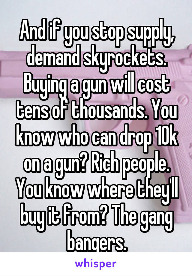 And if you stop supply, demand skyrockets. Buying a gun will cost tens of thousands. You know who can drop 10k on a gun? Rich people. You know where they'll buy it from? The gang bangers.