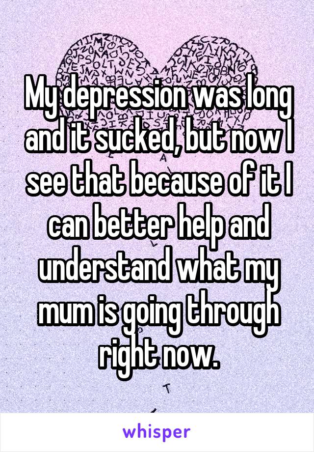 My depression was long and it sucked, but now I see that because of it I can better help and understand what my mum is going through right now.