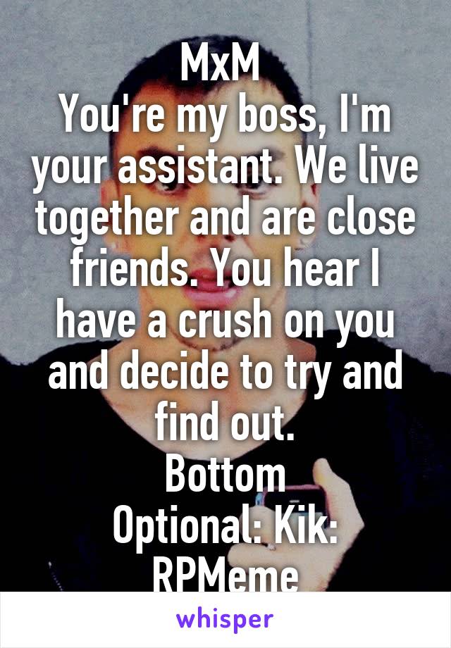 MxM 
You're my boss, I'm your assistant. We live together and are close friends. You hear I have a crush on you and decide to try and find out.
Bottom
Optional: Kik: RPMeme