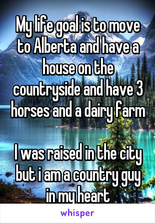 My life goal is to move to Alberta and have a house on the countryside and have 3 horses and a dairy farm

I was raised in the city but i am a country guy in my heart