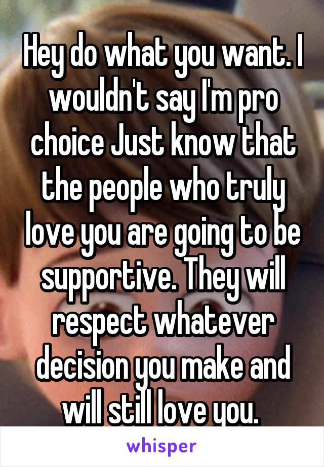 Hey do what you want. I wouldn't say I'm pro choice Just know that the people who truly love you are going to be supportive. They will respect whatever decision you make and will still love you. 