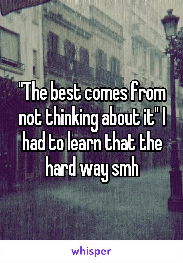 "The best comes from not thinking about it" I had to learn that the hard way smh