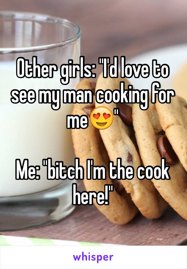 Other girls: "I'd love to see my man cooking for me😍"

Me: "bitch I'm the cook here!"