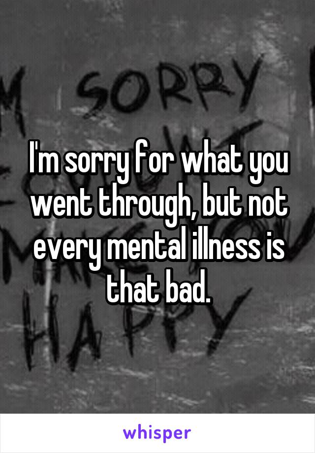 I'm sorry for what you went through, but not every mental illness is that bad.